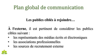 Plan global de communication
Les publics ciblés à rejoindre…
À l'externe, il est pertinent de considérer les publics
cibles suivant :
• les représentants des médias écrits et électroniques
• les associations professionnelles
• les sources de recrutement externe
 