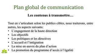 Plan global de communication
Les contenus à transmettre…
Tout en s’articulant selon les publics cibles, nous traiterons, entre
autres, les aspects suivants:
• L’engagement de la haute direction
• Les objectifs
• Les politiques et les directives
• L’accueil et l’intégration
• La mise en œuvre du plan d’action
• La promotion du programme d’accès à l’égalité
 