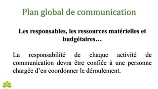 Plan global de communication
Les responsables, les ressources matérielles et
budgétaires…
La responsabilité de chaque activité de
communication devra être confiée à une personne
chargée d’en coordonner le déroulement.
 
