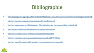 Bibliographie
• http://xa.yimg.com/kq/groups/33802776/2088034464/name/1-+Les+bases+de+la+communication+interpersonnelle.pdf
• http://www.cterrier.com/cours/communication/01_introduction.pdf
• http://www.agire-maroc.org/fileadmin/user_files/pdf/cahier_des_participants/cahier_module3.pdf
• http://hrcouncil.ca/info-rh/milieux-de-travail-interpersonnelles.cfm
• http://www.weabow.com/la-communication-interpersonnelle.html
• http://www.emoterra.org/communication-interpersonnelle-a04149730.htm
• http://www.etre-bien-au-travail.fr/glossaire/c/communication-interpersonnelle
 