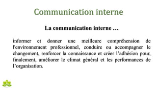 Communication interne
La communication interne …
informer et donner une meilleure compréhension de
l'environnement professionnel, conduire ou accompagner le
changement, renforcer la connaissance et créer l’adhésion pour,
finalement, améliorer le climat général et les performances de
l’organisation.
 