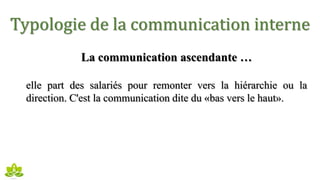 Typologie de la communication interne
La communication ascendante …
elle part des salariés pour remonter vers la hiérarchie ou la
direction. C'est la communication dite du «bas vers le haut».
 