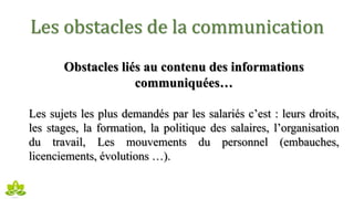 Les obstacles de la communication
Obstacles liés au contenu des informations
communiquées…
Les sujets les plus demandés par les salariés c’est : leurs droits,
les stages, la formation, la politique des salaires, l’organisation
du travail, Les mouvements du personnel (embauches,
licenciements, évolutions …).
 