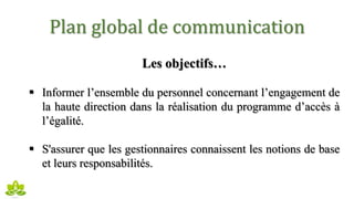 Plan global de communication
Les objectifs…
 Informer l’ensemble du personnel concernant l’engagement de
la haute direction dans la réalisation du programme d’accès à
l’égalité.
 S'assurer que les gestionnaires connaissent les notions de base
et leurs responsabilités.
 