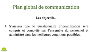 Plan global de communication
Les objectifs…
 S’assurer que le questionnaire d’identification sera
compris et complété par l’ensemble du personnel et
administré dans les meilleures conditions possibles.
 