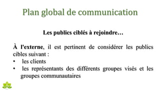 Plan global de communication
Les publics ciblés à rejoindre…
À l'externe, il est pertinent de considérer les publics
cibles suivant :
• les clients
• les représentants des différents groupes visés et les
groupes communautaires
 