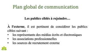Plan global de communication
Les publics ciblés à rejoindre…
À l'externe, il est pertinent de considérer les publics
cibles suivant :
• les représentants des médias écrits et électroniques
• les associations professionnelles
• les sources de recrutement externe
 