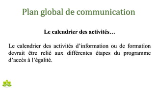Plan global de communication
Le calendrier des activités…
Le calendrier des activités d’information ou de formation
devrait être relié aux différentes étapes du programme
d’accès à l’égalité.
 