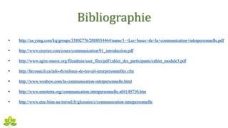 Bibliographie
• http://xa.yimg.com/kq/groups/33802776/2088034464/name/1-+Les+bases+de+la+communication+interpersonnelle.pdf
• http://www.cterrier.com/cours/communication/01_introduction.pdf
• http://www.agire-maroc.org/fileadmin/user_files/pdf/cahier_des_participants/cahier_module3.pdf
• http://hrcouncil.ca/info-rh/milieux-de-travail-interpersonnelles.cfm
• http://www.weabow.com/la-communication-interpersonnelle.html
• http://www.emoterra.org/communication-interpersonnelle-a04149730.htm
• http://www.etre-bien-au-travail.fr/glossaire/c/communication-interpersonnelle
 