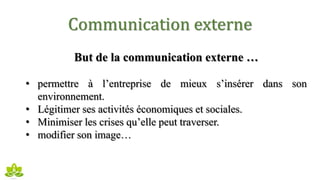 Communication externe
But de la communication externe …
• permettre à l’entreprise de mieux s’insérer dans son
environnement.
• Légitimer ses activités économiques et sociales.
• Minimiser les crises qu’elle peut traverser.
• modifier son image…
 