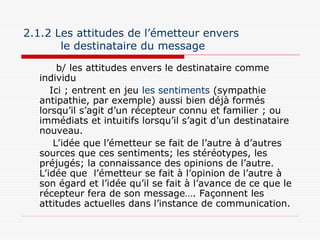 2.1.2 Les attitudes de l’émetteur envers
le destinataire du message
b/ les attitudes envers le destinataire comme
individu
Ici ; entrent en jeu les sentiments (sympathie
antipathie, par exemple) aussi bien déjà formés
lorsqu’il s’agit d’un récepteur connu et familier ; ou
immédiats et intuitifs lorsqu’il s’agit d’un destinataire
nouveau.
L’idée que l’émetteur se fait de l’autre à d’autres
sources que ces sentiments; les stéréotypes, les
préjugés; la connaissance des opinions de l’autre.
L’idée que l’émetteur se fait à l’opinion de l’autre à
son égard et l’idée qu’il se fait à l’avance de ce que le
récepteur fera de son message…. Façonnent les
attitudes actuelles dans l’instance de communication.
 