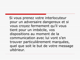Si vous prenez votre interlocuteur
pour un adversaire dangereux et si
vous croyez fermement qu’il vous
tient pour un imbécile, vos
dispositions au moment de la
communication avec lui vont s’en
trouver particulièrement marquées,
quel que soit le but de votre message
ultérieur.
 