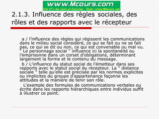 2.1.3. Influence des règles sociales, des
rôles et des rapports avec le récepteur
a / l’influence des règles qui régissent les communications
dans le milieu social considéré, ce qui se fait ou ne se fait
pas, ce qui se dit ou non, ce qui est convenable ou mal vu.
" Le personnage social " influence ici la spontanéité ou
l’emprisonne dans un corset d’obligations, déterminant
largement la forme et le contenu du message.
b / L’influence du statut social de l’émetteur dans ses
rapports avec le statut social du récepteur. La " distance
sociale " telle qu’elle est précisée par les normes explicites
ou implicites du groupe d’appartenance façonne les
attitudes et la manière de tenir son rôle.
L’exemple des formules de communications verbales ou
écrite dans les rapports hiérarchiques entre individus suffit
à illustrer ce point.
 