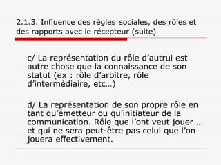 2.1.3. Influence des règles sociales, des rôles et
des rapports avec le récepteur (suite)
c/ La représentation du rôle d’autrui est
autre chose que la connaissance de son
statut (ex : rôle d’arbitre, rôle
d’intermédiaire, etc…)
d/ La représentation de son propre rôle en
tant qu’émetteur ou qu’initiateur de la
communication. Rôle que l’ont veut jouer …
et qui ne sera peut-être pas celui que l’on
jouera effectivement.
 