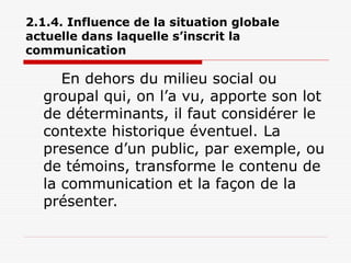 2.1.4. Influence de la situation globale
actuelle dans laquelle s’inscrit la
communication
En dehors du milieu social ou
groupal qui, on l’a vu, apporte son lot
de déterminants, il faut considérer le
contexte historique éventuel. La
presence d’un public, par exemple, ou
de témoins, transforme le contenu de
la communication et la façon de la
présenter.
 