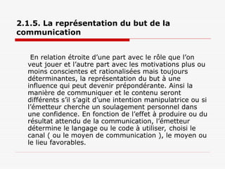 2.1.5. La représentation du but de la
communication
En relation étroite d’une part avec le rôle que l’on
veut jouer et l’autre part avec les motivations plus ou
moins conscientes et rationalisées mais toujours
déterminantes, la représentation du but à une
influence qui peut devenir prépondérante. Ainsi la
manière de communiquer et le contenu seront
différents s’il s’agit d’une intention manipulatrice ou si
l’émetteur cherche un soulagement personnel dans
une confidence. En fonction de l’effet à produire ou du
résultat attendu de la communication, l’émetteur
détermine le langage ou le code à utiliser, choisi le
canal ( ou le moyen de communication ), le moyen ou
le lieu favorables.
 