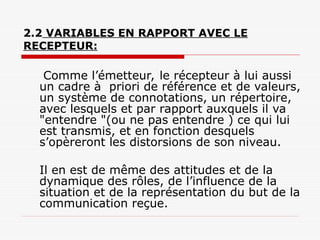 2.2 VARIABLES EN RAPPORT AVEC LE
RECEPTEUR:
Comme l’émetteur, le récepteur à lui aussi
un cadre à priori de référence et de valeurs,
un système de connotations, un répertoire,
avec lesquels et par rapport auxquels il va
"entendre "(ou ne pas entendre ) ce qui lui
est transmis, et en fonction desquels
s’opèreront les distorsions de son niveau.
Il en est de même des attitudes et de la
dynamique des rôles, de l’influence de la
situation et de la représentation du but de la
communication reçue.
 