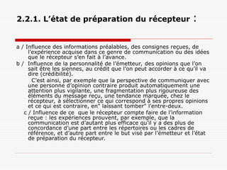 2.2.1. L’état de préparation du récepteur :
a / Influence des informations préalables, des consignes reçues, de
l’expérience acquise dans ce genre de communication ou des idées
que le récepteur s’en fait à l’avance.
b / Influence de la personnalité de l’émetteur, des opinions que l’on
sait être les siennes, au crédit que l’on peut accorder à ce qu’il va
dire (crédibilité).
C’est ainsi, par exemple que la perspective de communiquer avec
une personne d’opinion contraire produit automatiquement une
attention plus vigilante, une fragmentation plus rigoureuse des
éléments du message reçu, une tendance marquée, chez le
récepteur, à sélectionner ce qui correspond à ses propres opinions
et ce qui est contraire, en" laissant tomber" l’entre-deux.
c / Influence de ce que le récepteur compte faire de l’information
reçue : les expériences prouvent, par exemple, que la
communication est d’autant plus efficace qu’il y a des plus de
concordance d’une part entre les répertoires ou les cadres de
référence, et d’autre part entre le but visé par l’émetteur et l’état
de préparation du récepteur.
 