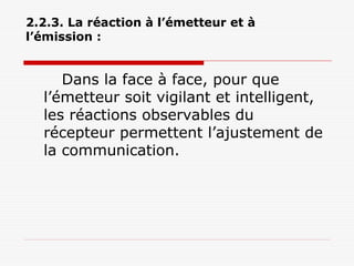 2.2.3. La réaction à l’émetteur et à
l’émission :
Dans la face à face, pour que
l’émetteur soit vigilant et intelligent,
les réactions observables du
récepteur permettent l’ajustement de
la communication.
 