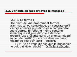 2.3/Variable en rapport avec le message
2.3.2. La forme :
De point de vue proprement formel,
grammatical ou syntaxique, on constate qu’il
y a des énoncés plus difficiles à comprendre
que d’autres. En effet le même contenu
sémantique est plus difficile à décoder
lorsqu’il est présenté dans un énoncé négatif
au lieu de positif (ou encore dans un passif
négatif au lieu d’un actif – positif).
Ex :" je ne vous dit pas que le prisonnier
ne doit pas être relâché." :Difficile à décoder
 