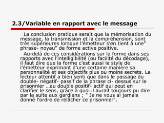 2.3/Variable en rapport avec le message
La conclusion pratique serait que la mémorisation du
message, la transmission et la compréhension, sont
très supérieures lorsque l’émetteur s’en tient à une"
phrase- noyau" de forme active positive.
Au-delà de ces considérations sur la forme dans ses
rapports avec l’intelligibilité (ou facilité du décodage),
il faut dire que la forme c’est aussi le style de
l’émetteur exprimant d’une certaine manière sa
personnalité et ses objectifs plus ou moins secrets. Le
lecteur attentif a bien senti que dans le passage du
double- négatif- passif de la phrase ci- dessus sur le
prisonnier …au double positif- actif qui peut en
clarifier le sens, grâce à quoi il aurait toujours pu dire
par la suite aux gardiens ; " Je ne vous ai jamais
donné l’ordre de relâcher ce prisonnier".
 