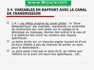 2.4. VARIABLES EN RAPPORT AVEC LE CANAL
DE TRANSMISSION
…
 2.4.1 Les effets propres du canal utilisé : le "style
télégraphique" par exemple, représente un ensemble
de contraintes qui vont peser sur le codage et le
décodage du message, donner des ordres à la voix et
à la distance fait courir au contenu des risques
spécifiques.
 La lettre écrite sur un mauvais papier buvard et d’une
écriture illisible a peu de chances de porter un sens
pour le destinataire.
 Le style parlé n’est pas le style écrit, de même que
l’affiche ou le tract ont leurs lois spécifiques ; etc…
 