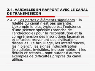 2.4. VARIABLES EN RAPPORT AVEC LE CANAL
DE TRANSMISSION
2.4.2. Les pertes d’éléments signifiants : la
fidélité du canal n’est pas garantie.
L’exemple le plus typique est l’existence
d’une science spéciale (branche de
l’archéologie) pour la reconstitution et la
compréhension des inscriptions lacunaires
et effacées provenant des civilisations
disparues. Le brouillage, les interférences,
les " blanc", les signes indéchiffrables
(inaudibles, invisibles, indiscernables…) les
détails et retards… sont autant d’autres
exemples de difficultés propres du canal
utilisé.
 