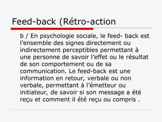 Feed-back (Rétro-action
b / En psychologie sociale, le feed- back est
l’ensemble des signes directement ou
indirectement perceptibles permettant à
une personne de savoir l’effet ou le résultat
de son comportement ou de sa
communication. Le feed-back est une
information en retour, verbale ou non
verbale, permettant à l’émetteur ou
initiateur, de savoir si son message a été
reçu et comment il été reçu ou compris .
 
