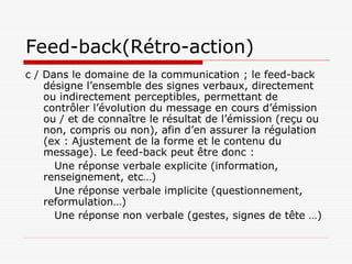 Feed-back(Rétro-action)
c / Dans le domaine de la communication ; le feed-back
désigne l’ensemble des signes verbaux, directement
ou indirectement perceptibles, permettant de
contrôler l’évolution du message en cours d’émission
ou / et de connaître le résultat de l’émission (reçu ou
non, compris ou non), afin d’en assurer la régulation
(ex : Ajustement de la forme et le contenu du
message). Le feed-back peut être donc :
Une réponse verbale explicite (information,
renseignement, etc…)
Une réponse verbale implicite (questionnement,
reformulation…)
Une réponse non verbale (gestes, signes de tête …)
 