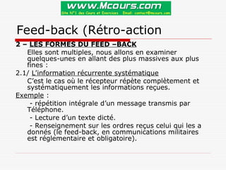 Feed-back (Rétro-action
2 – LES FORMES DU FEED –BACK
Elles sont multiples, nous allons en examiner
quelques-unes en allant des plus massives aux plus
fines :
2.1/ L’information récurrente systématique
C’est le cas où le récepteur répète complètement et
systématiquement les informations reçues.
Exemple :
- répétition intégrale d’un message transmis par
Téléphone.
- Lecture d’un texte dicté.
- Renseignement sur les ordres reçus celui qui les a
donnés (le feed-back, en communications militaires
est réglementaire et obligatoire).
 