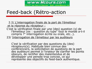 Feed-back (Rétro-action
2.2/ L’interrogation finale de la part de l’émetteur
et la réponse du récepteur :
C’est la vérification finale par une (des) question (s) de
l’émetteur (ex : question du type" tout le monde a-t-il
compris ?" interrogation écrite ou orale, etc…).
23/ Interrogation de l’émetteur par les auditeurs
C’est la vérification par des questions du (des)
récepteurs(s). Habitude bien connue des
conférenciers, la sollicitation de questions de la part
des auditeurs permet à l’orateur de clarifier les points
obscurs, de rectifier des malentendus et de
développer une pensée trop concise, ce qui
représente des objectifs du feed-back authentique.
 