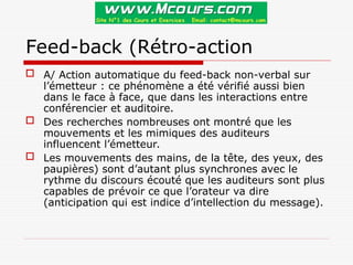 Feed-back (Rétro-action
 A/ Action automatique du feed-back non-verbal sur
l’émetteur : ce phénomène a été vérifié aussi bien
dans le face à face, que dans les interactions entre
conférencier et auditoire.
 Des recherches nombreuses ont montré que les
mouvements et les mimiques des auditeurs
influencent l’émetteur.
 Les mouvements des mains, de la tête, des yeux, des
paupières) sont d’autant plus synchrones avec le
rythme du discours écouté que les auditeurs sont plus
capables de prévoir ce que l’orateur va dire
(anticipation qui est indice d’intellection du message).
 