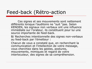 Feed-back (Rétro-action
Ces signes et ses mouvements sont nettement
différents lorsque l’auditoire ne "suit "pas. Selon
KENDEN, les signaux non verbaux ont une influence
immédiate sur l’orateur, ils constituent pour lui une
source importante de feed-back.
B/ Recherches intentionnelle des signes non-verbaux
au feed-back par l’émetteur :
Chacun de vous a constaté que, en recherchant la
communication et l’intellection de votre message,
vous cherchiez dans les gestes, postures,
mouvements, mimiques et regard de votre
interlocuteur, des signes de sa compréhension.
 