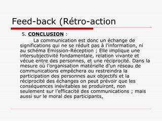 Feed-back (Rétro-action
5. CONCLUSION :
La communication est donc un échange de
significations qui ne se réduit pas à l’information, ni
au schéma Emission-Réception ; Elle implique une
intersubjectivité fondamentale, relation vivante et
vécue entre des personnes, et une réciprocité. Dans la
mesure où l’organisation matérielle d’un réseau de
communications empêchera ou restreindra la
participation des personnes aux objectifs et la
réciprocité des échanges on peut prévoir que les
conséquences inévitables se produiront, non
seulement sur l’efficacité des communications ; mais
aussi sur le moral des participants,
 