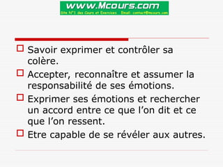  Savoir exprimer et contrôler sa
colère.
 Accepter, reconnaître et assumer la
responsabilité de ses émotions.
 Exprimer ses émotions et rechercher
un accord entre ce que l’on dit et ce
que l’on ressent.
 Etre capable de se révéler aux autres.
 
