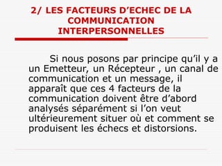 2/ LES FACTEURS D’ECHEC DE LA
COMMUNICATION
INTERPERSONNELLES
Si nous posons par principe qu’il y a
un Emetteur, un Récepteur , un canal de
communication et un message, il
apparaît que ces 4 facteurs de la
communication doivent être d’abord
analysés séparément si l’on veut
ultérieurement situer où et comment se
produisent les échecs et distorsions.
 