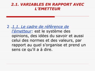 2.1. VARIABLES EN RAPPORT AVEC
L’EMETTEUR
2 .1.1. Le cadre de référence de
l’émetteur: est le système des
opinions, des idées du savoir et aussi
celui des normes et des valeurs, par
rapport au quel s’organise et prend un
sens ce qu’il a à dire.
 