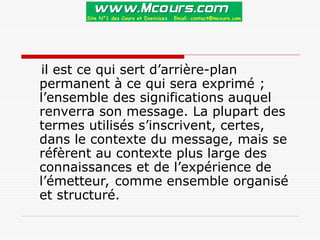 il est ce qui sert d’arrière-plan
permanent à ce qui sera exprimé ;
l’ensemble des significations auquel
renverra son message. La plupart des
termes utilisés s’inscrivent, certes,
dans le contexte du message, mais se
réfèrent au contexte plus large des
connaissances et de l’expérience de
l’émetteur, comme ensemble organisé
et structuré.
 