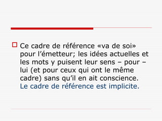  Ce cadre de référence «va de soi»
pour l’émetteur; les idées actuelles et
les mots y puisent leur sens – pour –
lui (et pour ceux qui ont le même
cadre) sans qu’il en ait conscience.
Le cadre de référence est implicite.
 