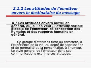 2.1.2 Les attitudes de l’émetteur
envers le destinataire du message
a / Les attitudes envers Autrui en
général, ou, si l’on veut , l’attitude sociale
globale de l’émetteur, sa conception des
humains et des rapports humains en
général.
Ce groupe d’attitudes tient au caractère, à
l’expérience de la vie, au degré de socialisation
et de normalité de la personnalité, à l’humeur.
Le style general de l’émetteur dans ses
communications exprime ces attitudes.
 