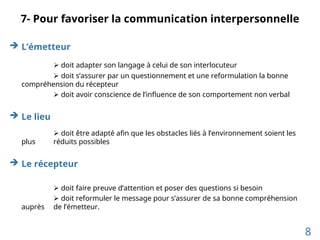 7- Pour favoriser la communication interpersonnelle
 L’émetteur
 doit adapter son langage à celui de son interlocuteur
 doit s’assurer par un questionnement et une reformulation la bonne
compréhension du récepteur
 doit avoir conscience de l’influence de son comportement non verbal
 Le lieu
 doit être adapté afin que les obstacles liés à l’environnement soient les
plus réduits possibles
 Le récepteur
 doit faire preuve d’attention et poser des questions si besoin
 doit reformuler le message pour s’assurer de sa bonne compréhension
auprès de l’émetteur.
8
 