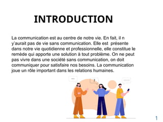 INTRODUCTION
La communication est au centre de notre vie. En fait, il n
y’aurait pas de vie sans communication. Elle est présente
dans notre vie quotidienne et professionnelle, elle constitue le
remède qui apporte une solution à tout problème. On ne peut
pas vivre dans une société sans communication, on doit
communiquer pour satisfaire nos besoins. La communication
joue un rôle important dans les relations humaines.
1
 