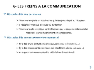 6- LES FREINS A LA COMMUNICATION
 Obstacles liés aux personnes
 l’émetteur emploie un vocabulaire qui n’est pas adapté au récepteur
 le récepteur manque d’écoute ou d’attention
 l’émetteur ou le récepteur sont influencés par le contexte relationnel et
modifient leur comportement en conséquence.
 Obstacles liés au contexte environnemental
 il y a des bruits perturbants (musique, sonneries, conversations, …)
 il y a des intervenants extérieurs qui interfèrent (clients, collègues, …)
 les supports de communication utilisés fonctionnent mal.
7
 