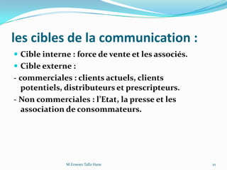 les cibles de la communication :
 Cible interne : force de vente et les associés.
 Cible externe :
- commerciales : clients actuels, clients
potentiels, distributeurs et prescripteurs.
- Non commerciales : l’Etat, la presse et les
association de consommateurs.
10M.Ernesto Talla Hane
 