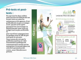 Pré-tests et post-
tests :
Ils sont tout les deux utilisé,
mais l’accent est d’abord mis sur
les pré-tests car, pour les
annonceurs et les agences, il est
préférable de ne pas se tromper
avant, que de savoir après
pourquoi l’on s’est trompé, la
distinction pré/ post-tests est
malgré tout un peu artificielle.
Le
post-test d’une campagne joue
en quelque sorte le rôle de pré-
tests pour la suivante.
Nous venons de voir que la
publicité constitue un volet
essentiel de la politique de
communication menée par les
entreprises, le second aspect est
celui de la promotion des
ventes, nous l’aborderons {
présent.
M.Ernesto Talla Hane 100
 