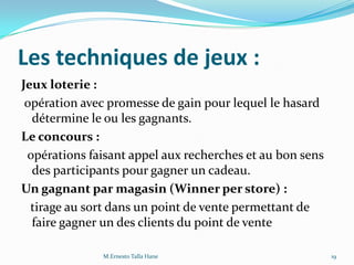 Les techniques de jeux :
Jeux loterie :
opération avec promesse de gain pour lequel le hasard
détermine le ou les gagnants.
Le concours :
opérations faisant appel aux recherches et au bon sens
des participants pour gagner un cadeau.
Un gagnant par magasin (Winner per store) :
tirage au sort dans un point de vente permettant de
faire gagner un des clients du point de vente
19M.Ernesto Talla Hane
 