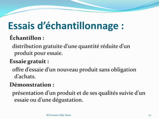 Essais d’échantillonnage :
Échantillon :
distribution gratuite d’une quantité réduite d’un
produit pour essaie.
Essaie gratuit :
offre d’essaie d’un nouveau produit sans obligation
d’achats.
Démonstration :
présentation d’un produit et de ses qualités suivie d’un
essaie ou d’une dégustation.
22M.Ernesto Talla Hane
 