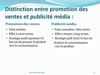 Distinction entre promotion des
ventes et publicité média :
Promotion des ventes. Publicité média.
 Faire acheter
 Effet à court terme
 Stratégie push (pousser) le
but est de pousser le produit
vers le consommateur.
 Faire connaître, faire aimer,
 Effet à moyen, long terme.
 Stratégie pull (tiré) le but est
d’attirer le consommateur
vers le produit.
23M.Ernesto Talla Hane
 