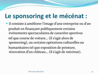 Le sponsoring et le mécénat :
 il consiste { améliorer l’image d’une entreprise ou d’un
produit en finançant publiquement certains
événements spectaculaires de caractère sportives
tel que course de voiture… (il s’agit alors de
sponsoring), ou certains opérations culturelles ou
humanitaires tel que exposition de peinture,
rénovation d’un château… (il s’agit de mécénat).
25M.Ernesto Talla Hane
 