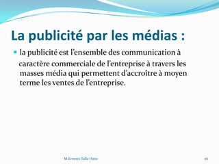 La publicité par les médias :
 la publicité est l’ensemble des communication {
caractère commerciale de l’entreprise { travers les
masses média qui permettent d’accroître { moyen
terme les ventes de l’entreprise.
26M.Ernesto Talla Hane
 